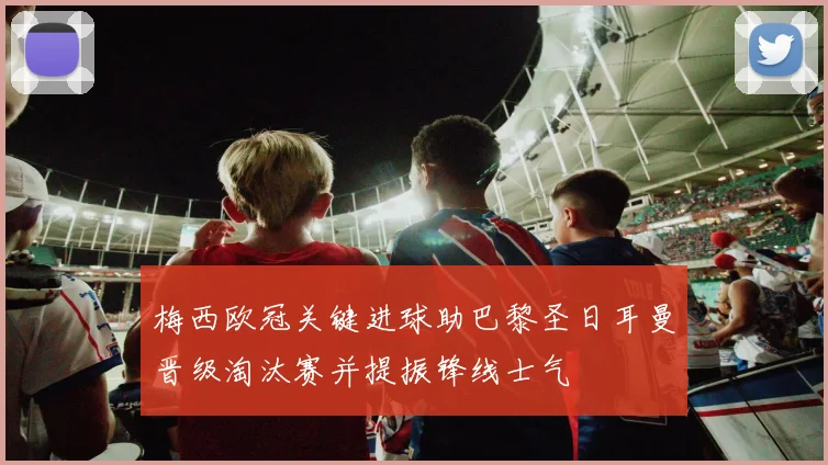 梅西欧冠关键进球助巴黎圣日耳曼晋级淘汰赛并提振锋线士气