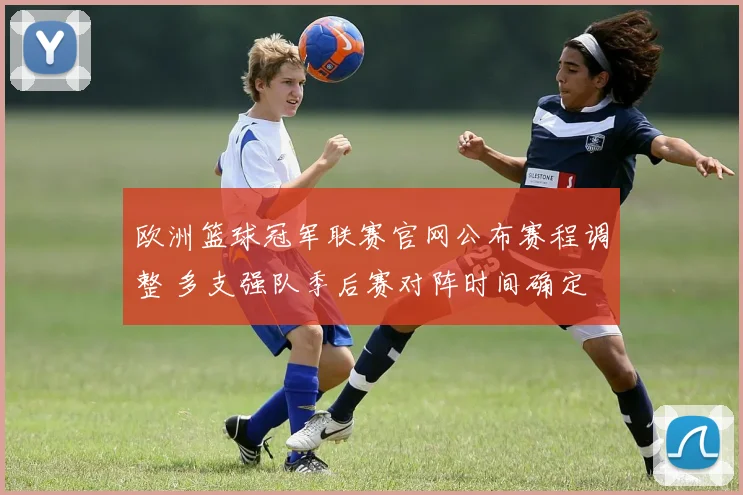 欧洲篮球冠军联赛官网公布赛程调整 多支强队季后赛对阵时间确定