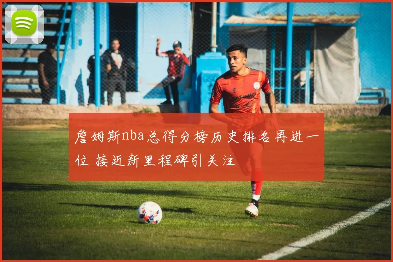 詹姆斯nba总得分榜历史排名再进一位 接近新里程碑引关注