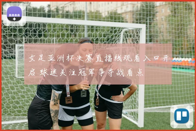 女足亚洲杯决赛直播线观看入口开启 球迷关注冠军争夺战看点