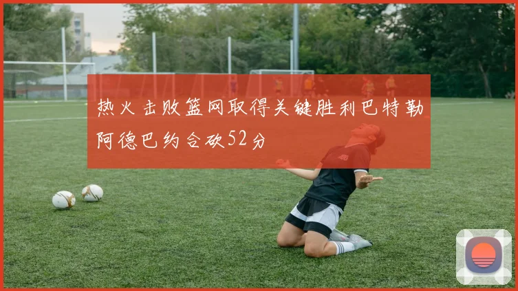 热火击败篮网取得关键胜利巴特勒阿德巴约合砍52分