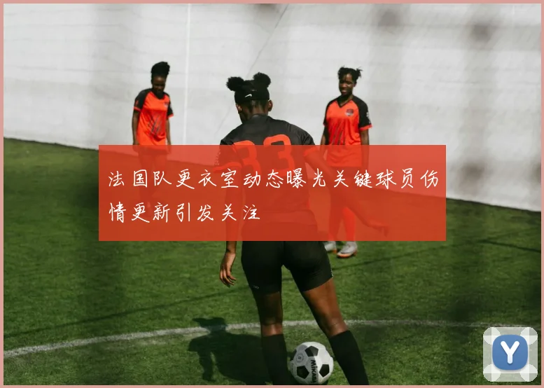 法国队更衣室动态曝光关键球员伤情更新引发关注