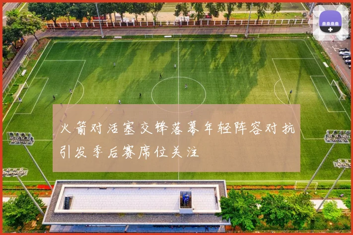 火箭对活塞交锋落幕年轻阵容对抗引发季后赛席位关注
