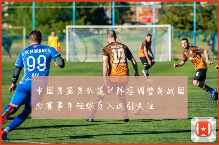 中国男篮男队集训阵容调整备战国际赛事年轻球员入选引关注