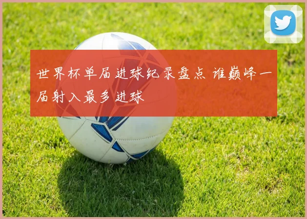 世界杯单届进球纪录盘点 谁巅峰一届射入最多进球