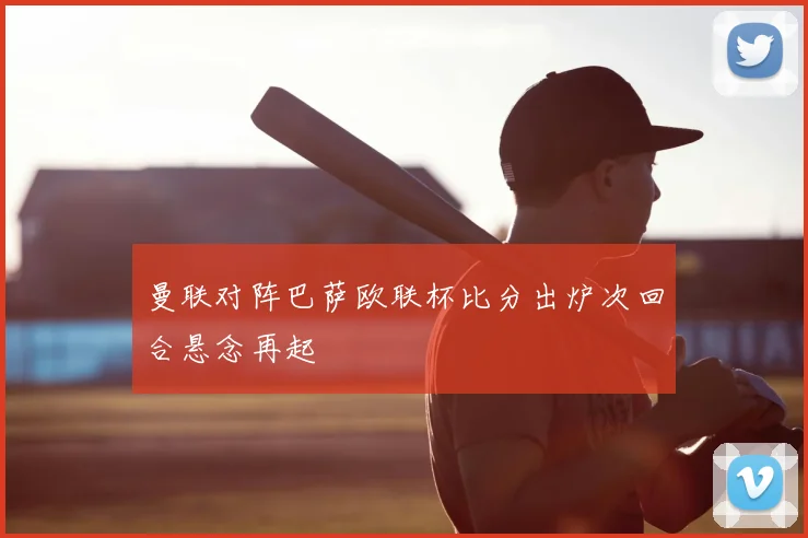 曼联对阵巴萨欧联杯比分出炉次回合悬念再起