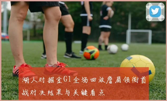 湖人对掘金G1全场回放詹眉领衔首战对决结果与关键看点