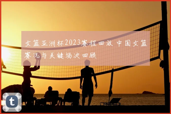 女篮亚洲杯2023赛程回放 中国女篮赛况与关键场次回顾