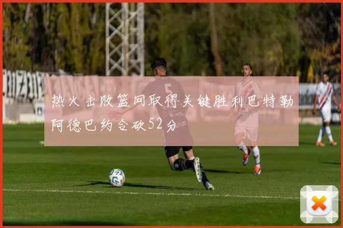 热火击败篮网取得关键胜利巴特勒阿德巴约合砍52分