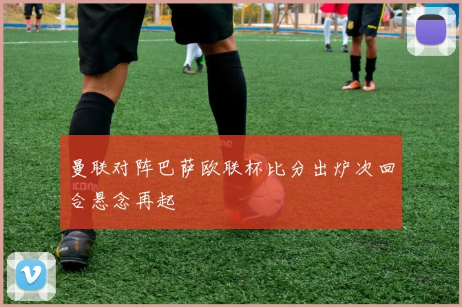 曼联对阵巴萨欧联杯比分出炉次回合悬念再起