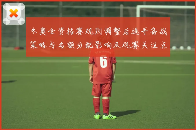 冬奥会资格赛规则调整后选手备战策略与名额分配影响及观赛关注点