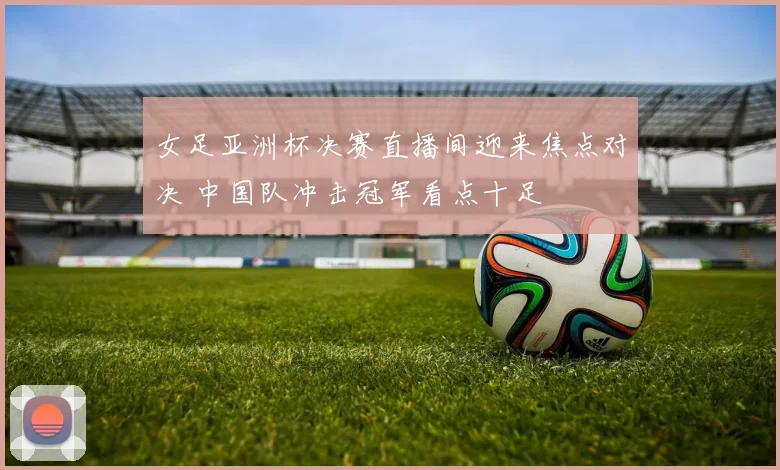 女足亚洲杯决赛直播间迎来焦点对决 中国队冲击冠军看点十足