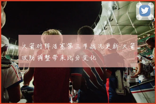 火箭对阵活塞第三节战况更新 火箭攻防调整带来比分变化