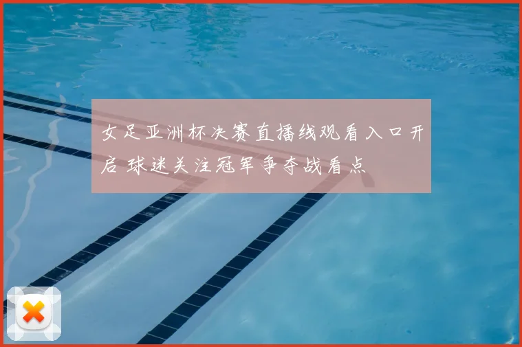 女足亚洲杯决赛直播线观看入口开启 球迷关注冠军争夺战看点