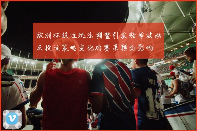 欧洲杯投注玩法调整引发赔率波动及投注策略变化对赛果预测影响