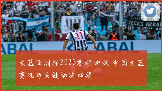 女篮亚洲杯2023赛程回放 中国女篮赛况与关键场次回顾