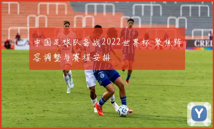 中国足球队备战2022世界杯 聚焦阵容调整与赛程安排