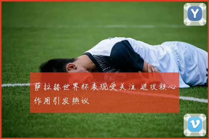 萨拉赫世界杯表现受关注 进攻核心作用引发热议