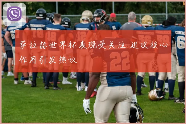 萨拉赫世界杯表现受关注 进攻核心作用引发热议