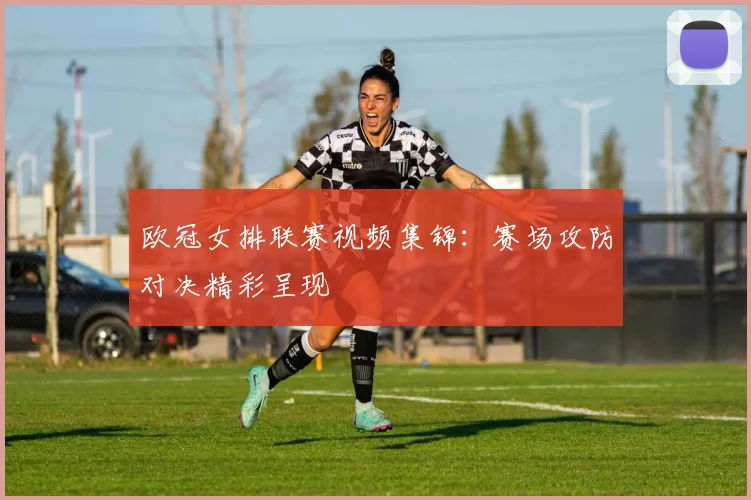 欧冠女排联赛视频集锦：赛场攻防对决精彩呈现