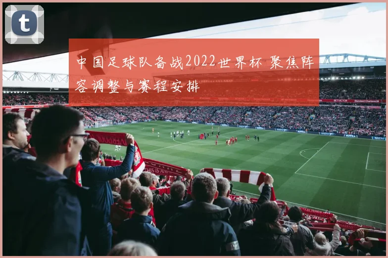 中国足球队备战2022世界杯 聚焦阵容调整与赛程安排