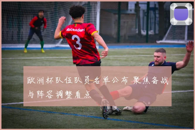 欧洲杯队伍队员名单公布 聚焦备战与阵容调整看点